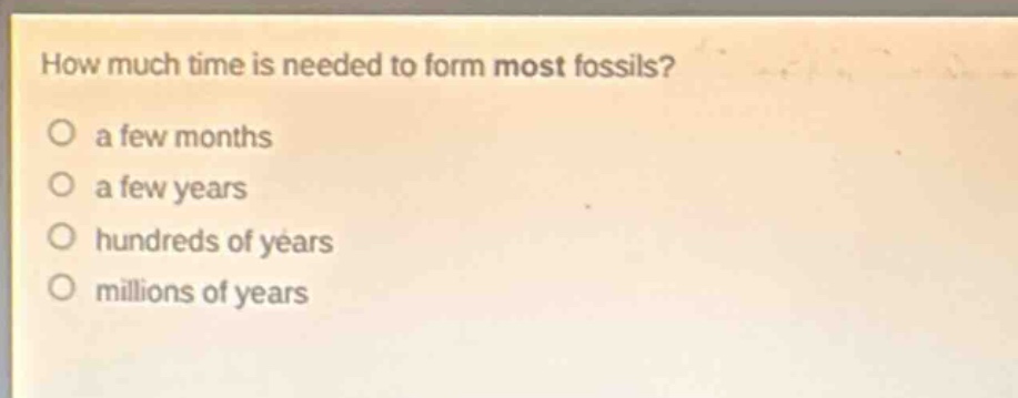 how much time is needed to form most fossils?\no a few months\no a few years\no hundreds of years\no millions of years