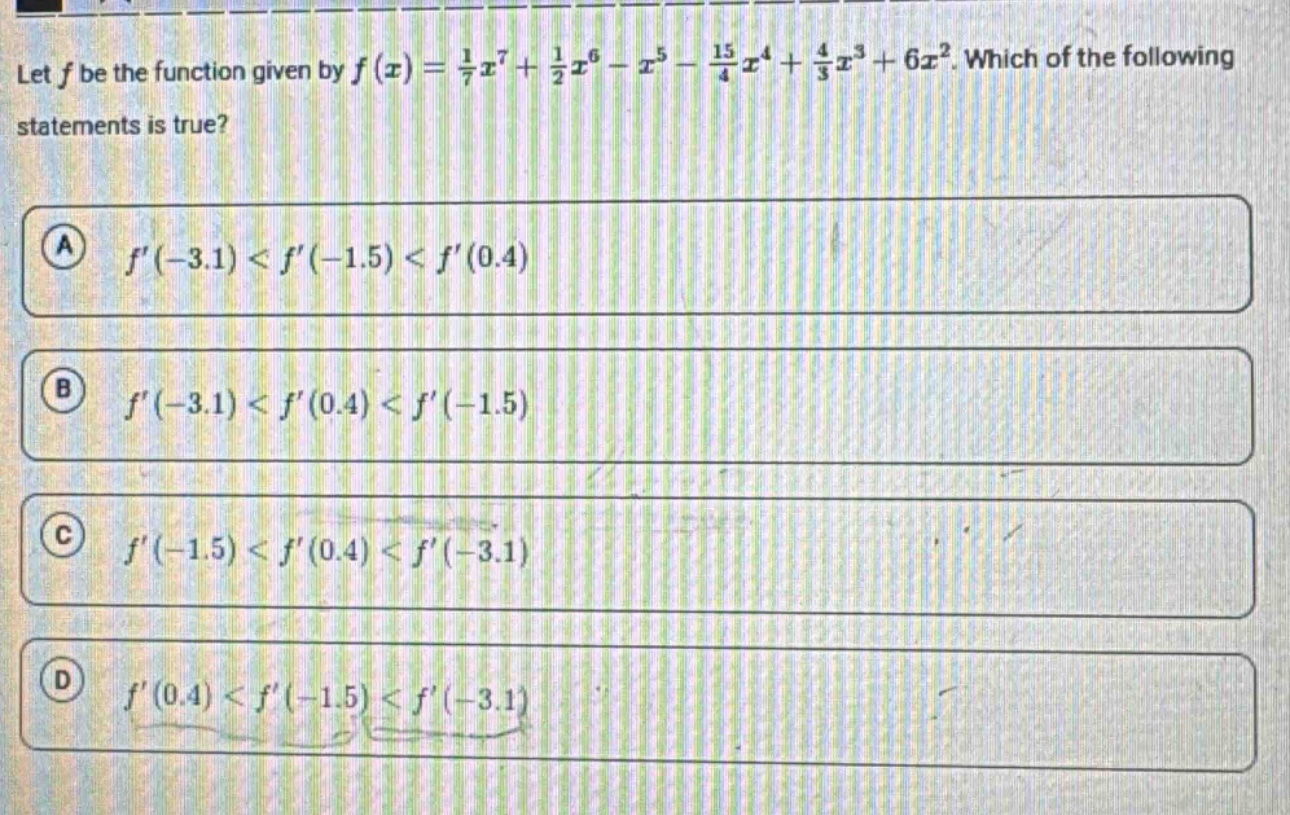 let f be the function given by f(x)=1/7x^7 + 1/2x^6 - x^5 - 15/4x^4 + 4/3x^3 + 6x^2. which of the following statements is true? a f(-3.1) < f(-1.5) < f(0.4) b f(-3.1) < f(0.4) < f(-1.5) c f(-1.5) < f(0.4) < f(-3.1) d f(0.4) < f(-1.5) < f(-3.1)