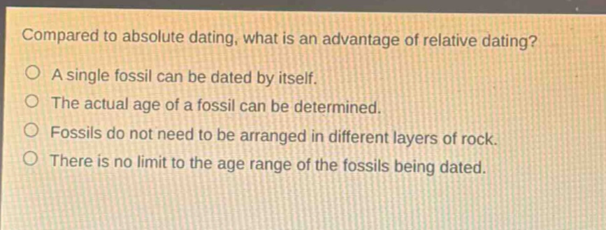 compared to absolute dating, what is an advantage of relative dating? a single fossil can be dated by itself. the actual age of a fossil can be determined. fossils do not need to be arranged in different layers of rock. there is no limit to the age range of the fossils being dated.