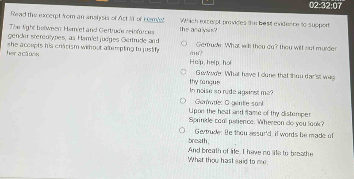 read the excerpt from an analysis of act iii of hamlet. the fight between hamlet and gertrude reinforces gender stereotypes, as hamlet judges gertrude and she accepts his criticism without attempting to justify her actions. which excerpt provides the best evidence to support the analysis? gertrude: what wilt thou do? thou wilt not murder me? help, help, ho! gertrude: what have i done that thou darst wag thy tongue in noise so rude against me? gertrude: o gentle son! upon the heat and flame of thy distemper sprinkle cool patience. whereon do you look? gertrude: be thou assurd, if words be made of breath, and breath of life, i have no life to breathe what thou hast said to me.
