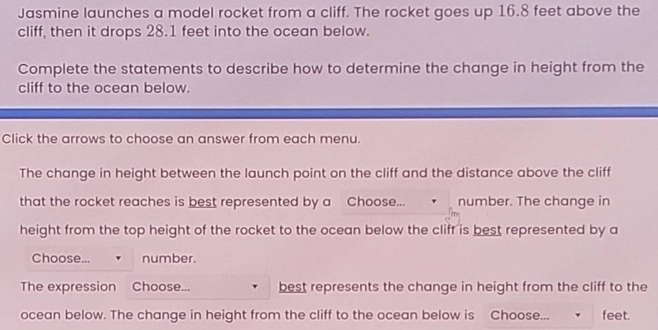 jasmine launches a model rocket from a cliff. the rocket goes up 16.8 feet above the cliff, then it drops 28.1 feet into the ocean below. complete the statements to describe how to determine the change in height from the cliff to the ocean below. click the arrows to choose an answer from each menu. the change in height between the launch point on the cliff and the distance above the cliff that the rocket reaches is best represented by a choose... number. the change in height from the top height of the rocket to the ocean below the cliff is best represented by a choose... number. the expression choose... best represents the change in height from the cliff to the ocean below. the change in height from the cliff to the ocean below is choose... feet.