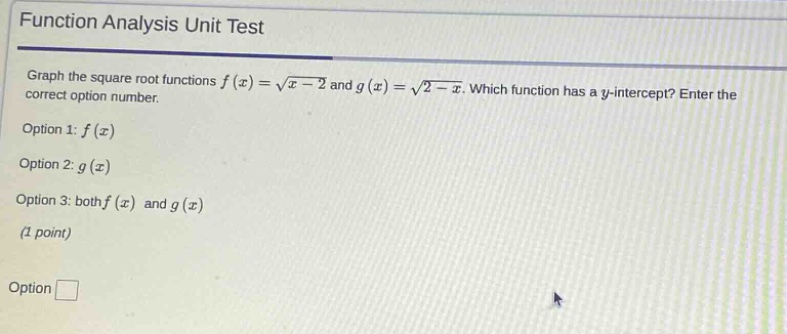function analysis unit test\ngraph the square root functions f(x)=√(x - 2) and g(x)=√(2 - x). which function has a y - intercept? enter the correct option number.\noption 1: f(x)\noption 2: g(x)\noption 3: both f(x) and g(x)\n(1 point)\noption