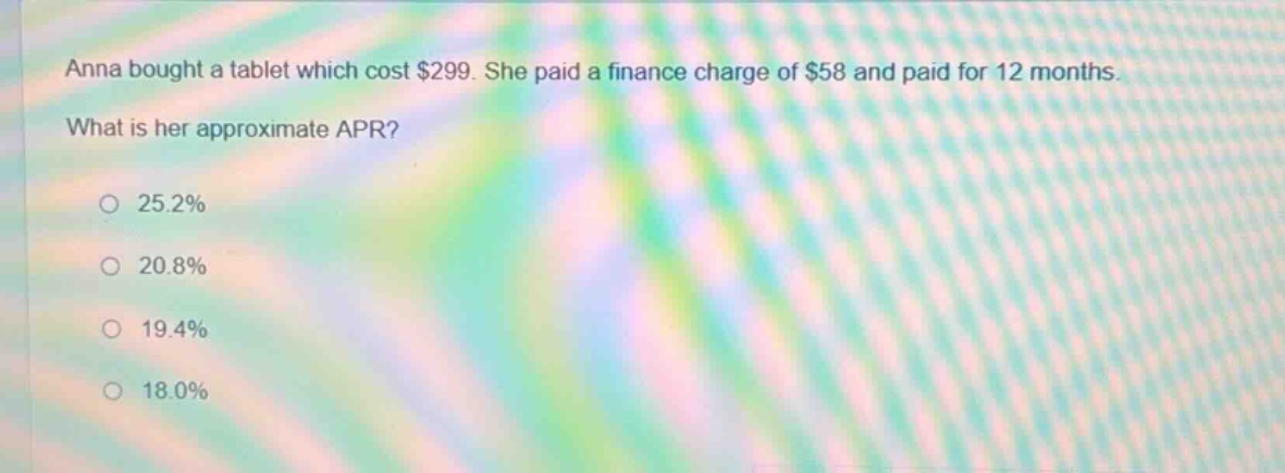 anna bought a tablet which cost $299. she paid a finance charge of $58 and paid for 12 months. what is her approximate apr? 25.2% 20.8% 19.4% 18.0%