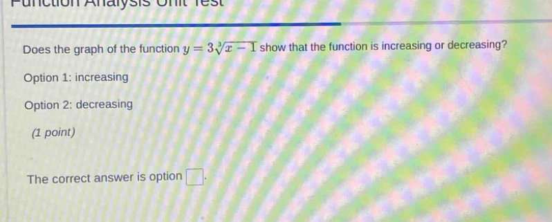 function analysis unit test\ndoes the graph of the function y = 3√x - 1 show that the function is increasing or decreasing?\noption 1: increasing\noption 2: decreasing\n(1 point)\nthe correct answer is option □.