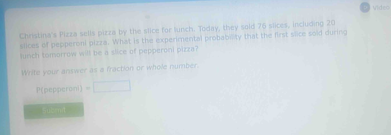 christinas pizza sells pizza by the slice for lunch. today, they sold 76 slices, including 20 slices of pepperoni pizza. what is the experimental probability that the first slice sold during lunch tomorrow will be a slice of pepperoni pizza? write your answer as a fraction or whole number. p(pepperoni) =