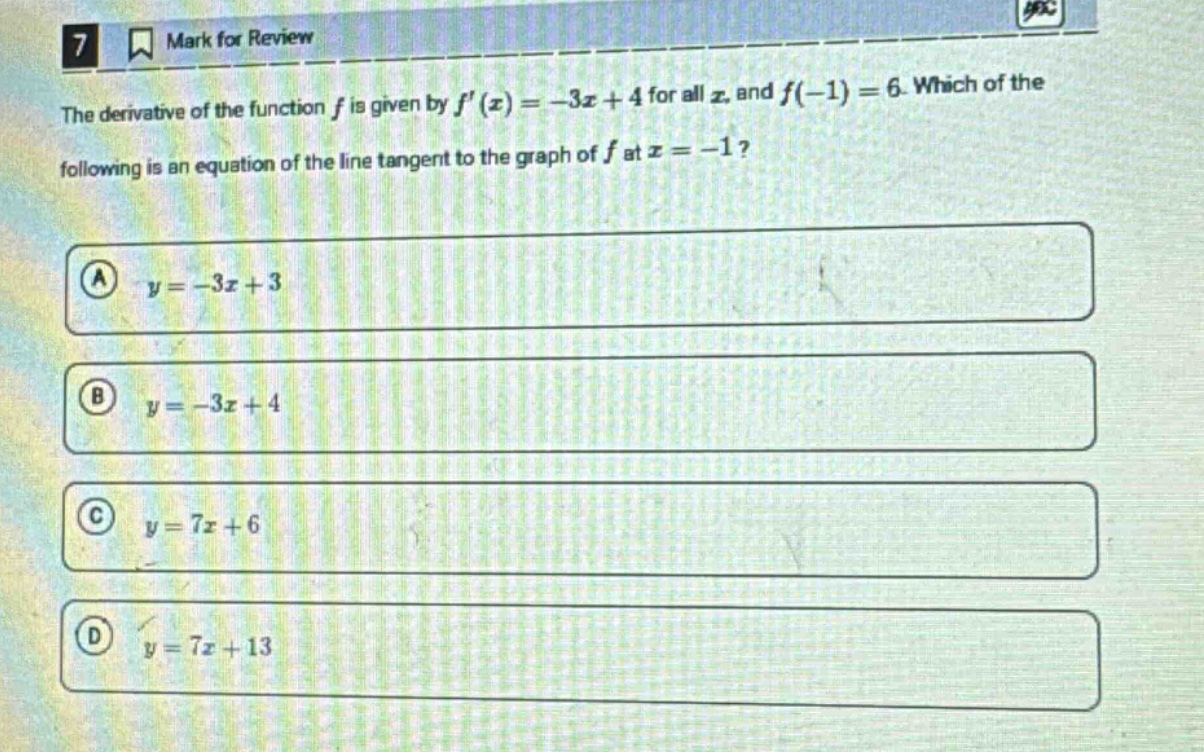 7 mark for review the derivative of the function f is given by f(x)=-3x + 4 for all x, and f(-1)=6. which of the following is an equation of the line tangent to the graph of f at x=-1? a y=-3x + 3 b y=-3x + 4 c y=7x + 6 d y=7x + 13
