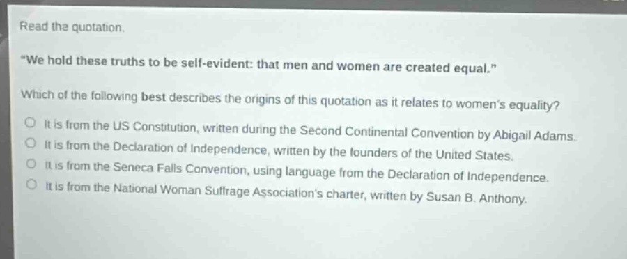 read the quotation. \we hold these truths to be self - evident: that men and women are created equal.\ which of the following best describes the origins of this quotation as it relates to womens equality? it is from the us constitution, written during the second continental convention by abigail adams. it is from the declaration of independence, written by the founders of the united states. it is from the seneca falls convention, using language from the declaration of independence. it is from the national woman suffrage associations charter, written by susan b. anthony.