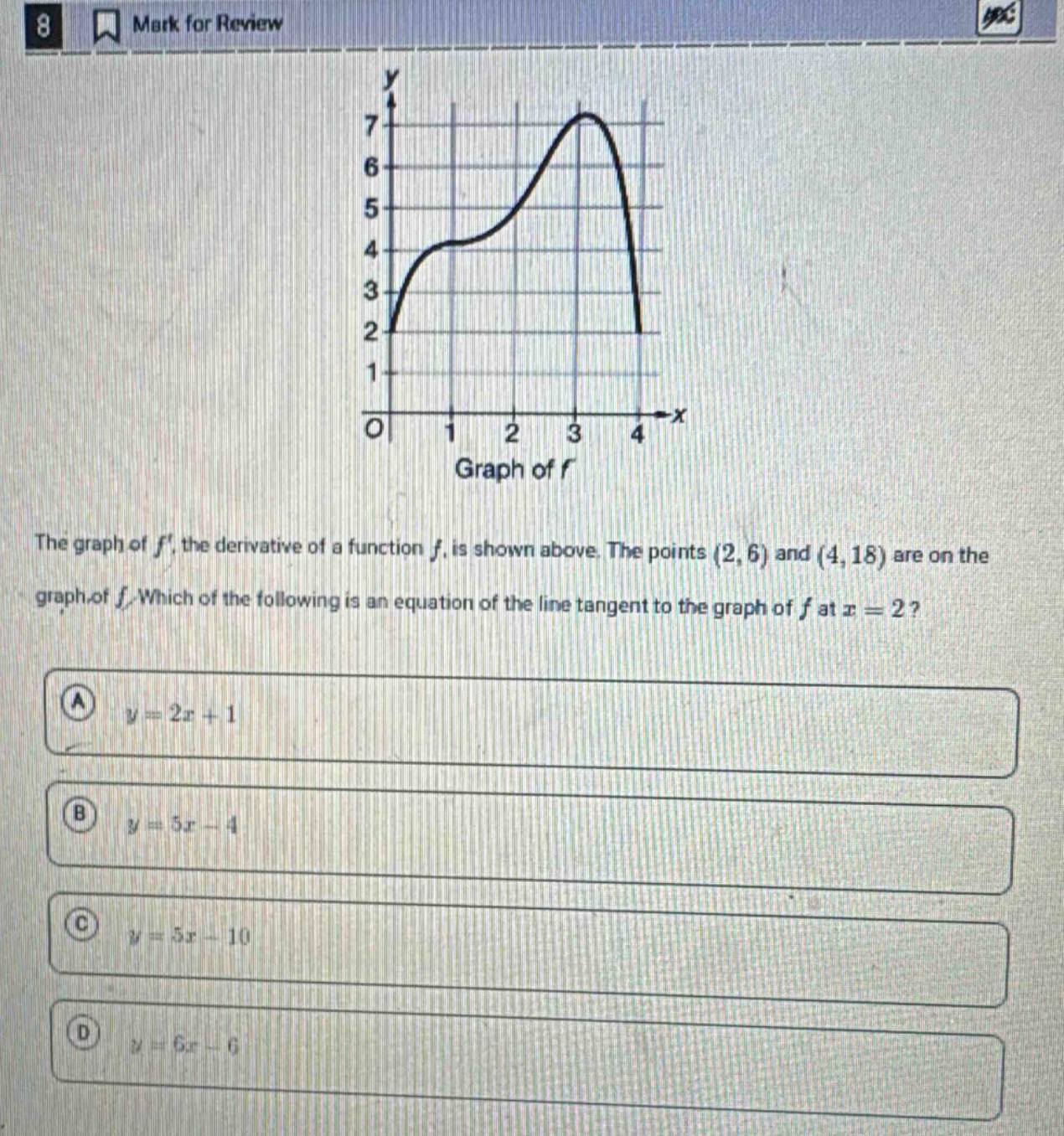 8 mark for review the graph of f, the derivative of a function f, is shown above. the points (2,6) and (4,18) are on the graph of f. which of the following is an equation of the line tangent to the graph of f at x = 2? a y = 2x + 1 b y = 5x - 4 c y = 5x - 10 d y = 6x - 6