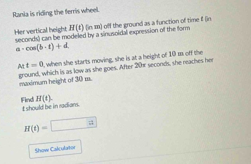 rania is riding the ferris wheel. her vertical height h(t) (in m) off the ground as a function of time t (in seconds) can be modeled by a sinusoidal expression of the form a·cos(b·t)+d. at t = 0, when she starts moving, she is at a height of 10 m off the ground, which is as low as she goes. after 20π seconds, she reaches her maximum height of 30 m. find h(t). t should be in radians. h(t) =