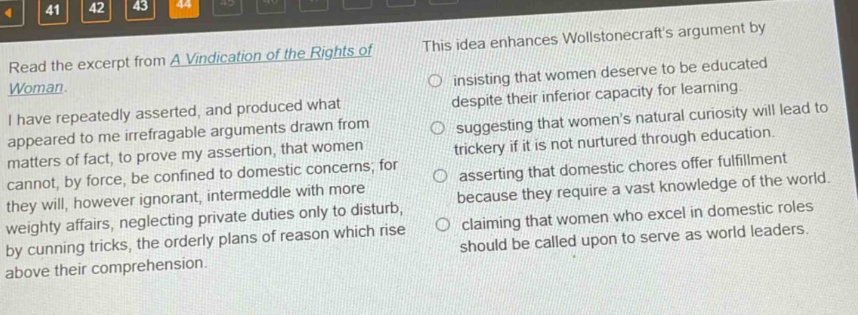 read the excerpt from a vindication of the rights of woman. i have repeatedly asserted, and produced what appeared to me irrefragable arguments drawn from matters of fact, to prove my assertion, that women cannot, by force, be confined to domestic concerns; for they will, however ignorant, intermeddle with more weighty affairs, neglecting private duties only to disturb, by cunning tricks, the orderly plans of reason which rise above their comprehension. this idea enhances wollstonecrafts argument by insisting that women deserve to be educated despite their inferior capacity for learning. suggesting that womens natural curiosity will lead to trickery if it is not nurtured through education. asserting that domestic chores offer fulfillment because they require a vast knowledge of the world. claiming that women who excel in domestic roles should be called upon to serve as world leaders.