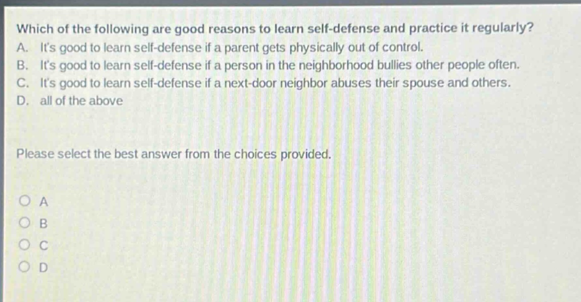 which of the following are good reasons to learn self - defense and practice it regularly? a. its good to learn self - defense if a parent gets physically out of control. b. its good to learn self - defense if a person in the neighborhood bullies other people often. c. its good to learn self - defense if a next - door neighbor abuses their spouse and others. d. all of the above please select the best answer from the choices provided. a b c d
