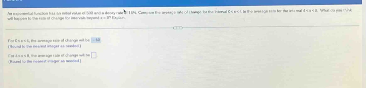 an exponential function has an initial value of 500 and a decay rate of 15%. compare the average rate of change for the interval 0 < x < 4 to the average rate for the interval 4 < x < 8. what do you think will happen to the rate of change for intervals beyond x = 8? explain. for 0 < x < 4, the average rate of change will be -60 (round to the nearest integer as needed.) for 4 < x < 8, the average rate of change will be (round to the nearest integer as needed.)