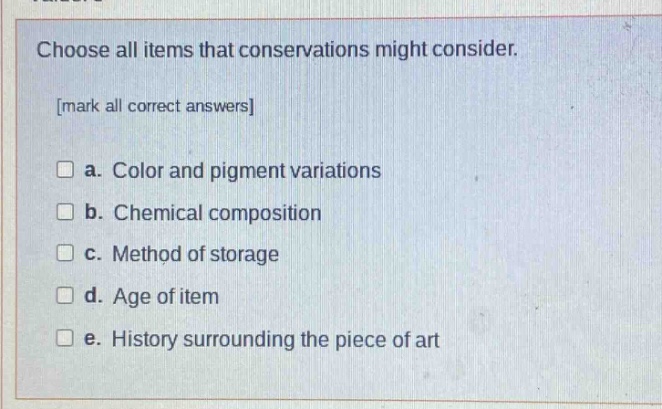 choose all items that conservations might consider. mark all correct answers a. color and pigment variations b. chemical composition c. method of storage d. age of item e. history surrounding the piece of art