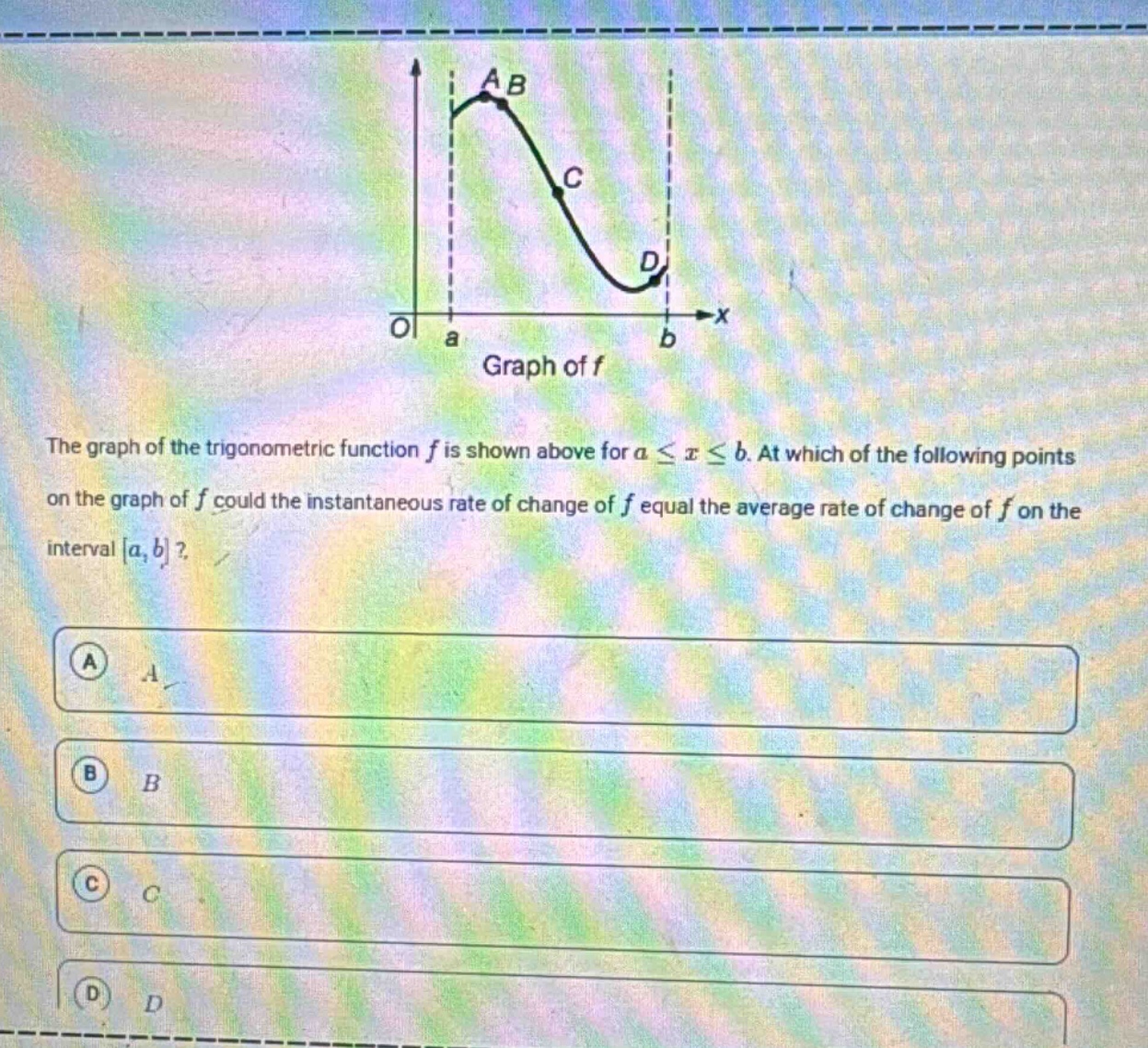the graph of the trigonometric function f is shown above for a ≤ x ≤ b. at which of the following points on the graph of f could the instantaneous rate of change of f equal the average rate of change of f on the interval a, b? a a b b c c d d
