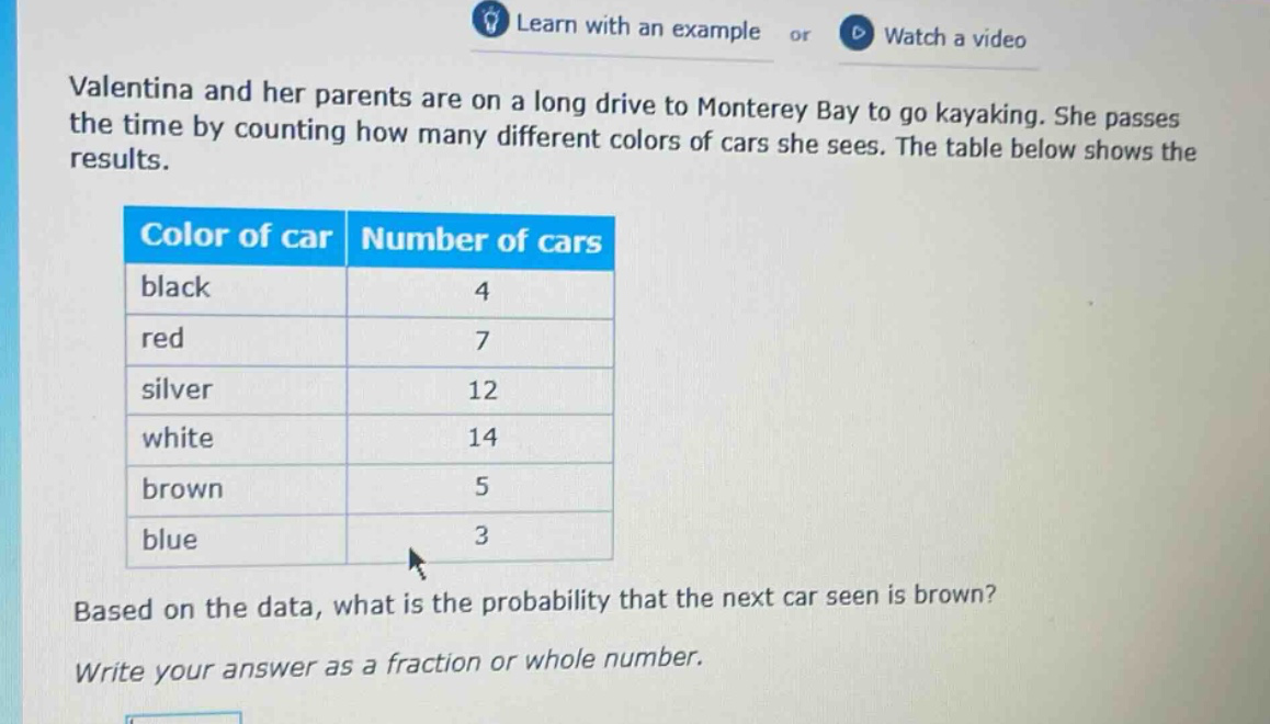 valentina and her parents are on a long drive to monterey bay to go kayaking. she passes the time by counting how many different colors of cars she sees. the table below shows the results. color of car number of cars black 4 red 7 silver 12 white 14 brown 5 blue 3 based on the data, what is the probability that the next car seen is brown? write your answer as a fraction or whole number.