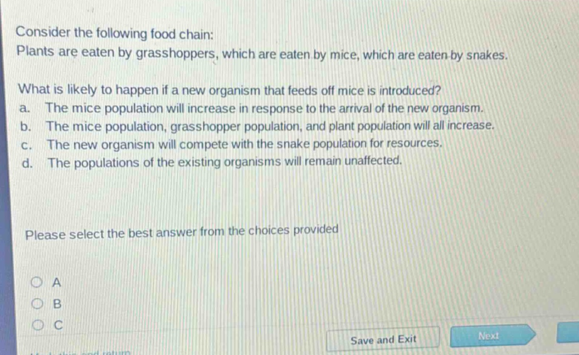 consider the following food chain: plants are eaten by grasshoppers, which are eaten by mice, which are eaten by snakes. what is likely to happen if a new organism that feeds off mice is introduced? a. the mice population will increase in response to the arrival of the new organism. b. the mice population, grasshopper population, and plant population will all increase. c. the new organism will compete with the snake population for resources. d. the populations of the existing organisms will remain unaffected. please select the best answer from the choices provided
