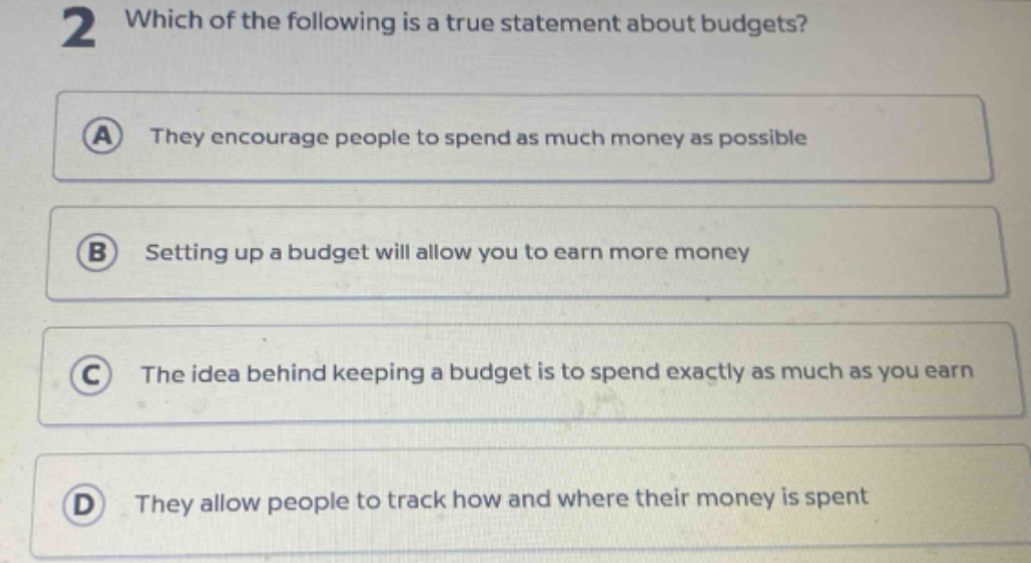 2 which of the following is a true statement about budgets? a they encourage people to spend as much money as possible b setting up a budget will allow you to earn more money c the idea behind keeping a budget is to spend exactly as much as you earn d they allow people to track how and where their money is spent
