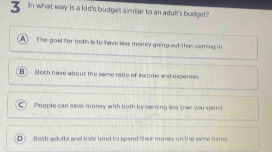 3 in what way is a kids budget similar to an adults budget? a the goal for both is to have less money going out than coming in b both have about the same ratio of income and expenses c people can save money with both by earning less than you spend d both adults and kids tend to spend their money on the same items