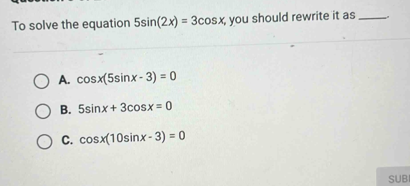 to solve the equation 5sin(2x) = 3cosx, you should rewrite it as _____. a. cosx(5sinx - 3) = 0 b. 5sinx + 3cosx = 0 c. cosx(10sinx - 3) = 0