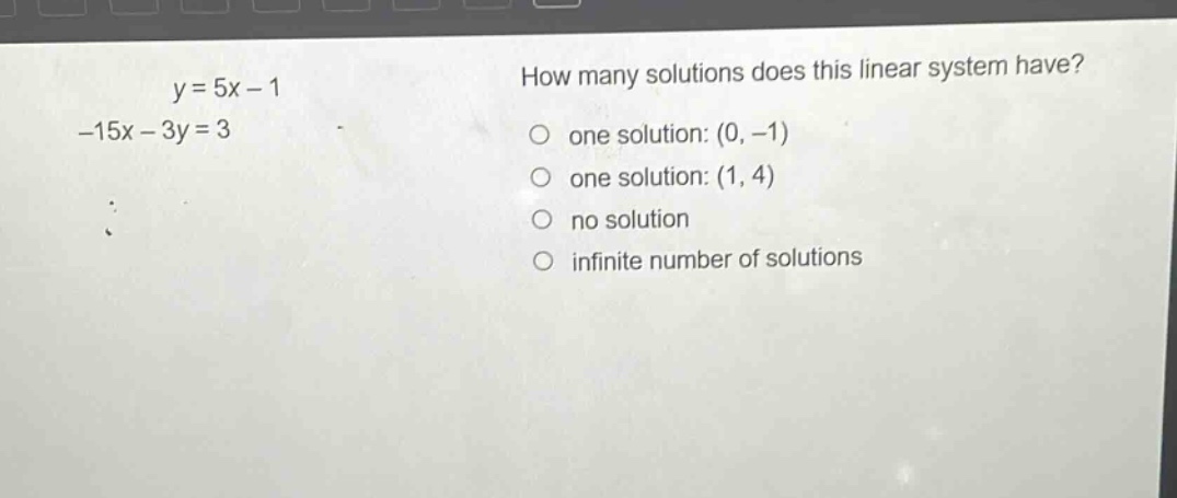 y = 5x - 1\n-15x - 3y = 3\nhow many solutions does this linear system have?\none solution: (0, -1)\none solution: (1, 4)\nno solution\ninfinite number of solutions