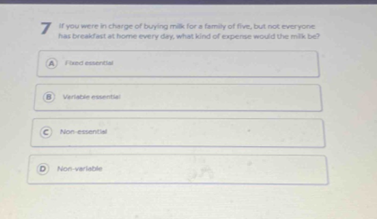 7 if you were in charge of buying milk for a family of five, but not everyone has breakfast at home every day, what kind of expense would the milk be? a fixed essential b variable essential c non - essential d non - variable
