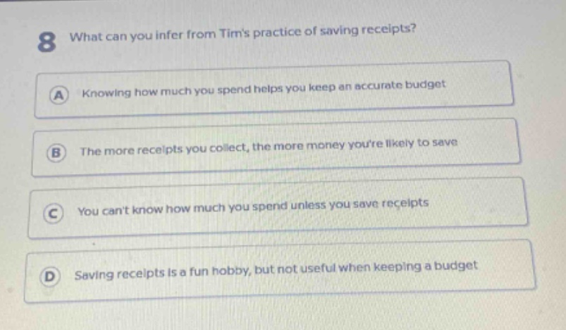 8 what can you infer from tims practice of saving receipts? a knowing how much you spend helps you keep an accurate budget b the more receipts you collect, the more money youre likely to save c you cant know how much you spend unless you save receipts d saving receipts is a fun hobby, but not useful when keeping a budget