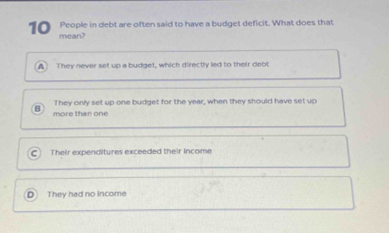 10 people in debt are often said to have a budget deficit. what does that mean? a they never set up a budget, which directly led to their debt b they only set up one budget for the year, when they should have set up more than one c their expenditures exceeded their income d they had no income