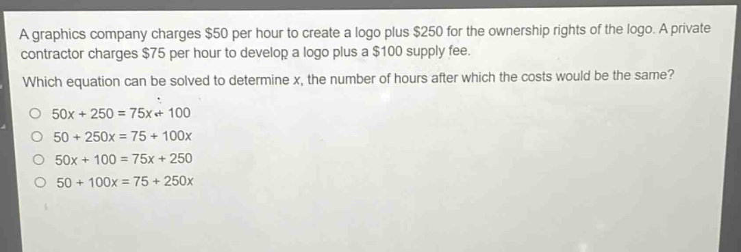 a graphics company charges $50 per hour to create a logo plus $250 for the ownership rights of the logo. a private contractor charges $75 per hour to develop a logo plus a $100 supply fee. which equation can be solved to determine x, the number of hours after which the costs would be the same? 50x + 250 = 75x + 100 50 + 250x = 75 + 100x 50x + 100 = 75x + 250 50 + 100x = 75 + 250x