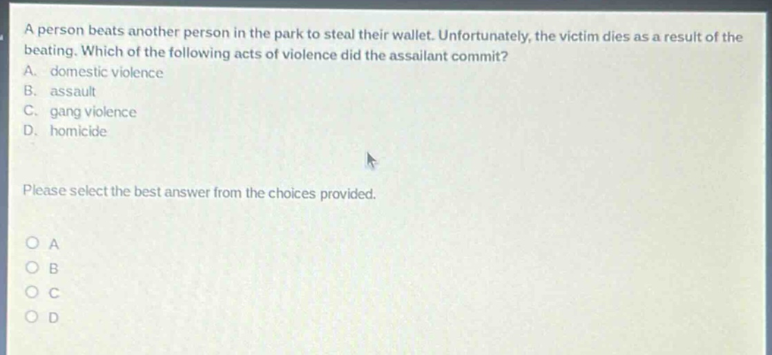 a person beats another person in the park to steal their wallet. unfortunately, the victim dies as a result of the beating. which of the following acts of violence did the assailant commit? a. domestic violence b. assault c. gang violence d. homicide please select the best answer from the choices provided. o a o b o c o d