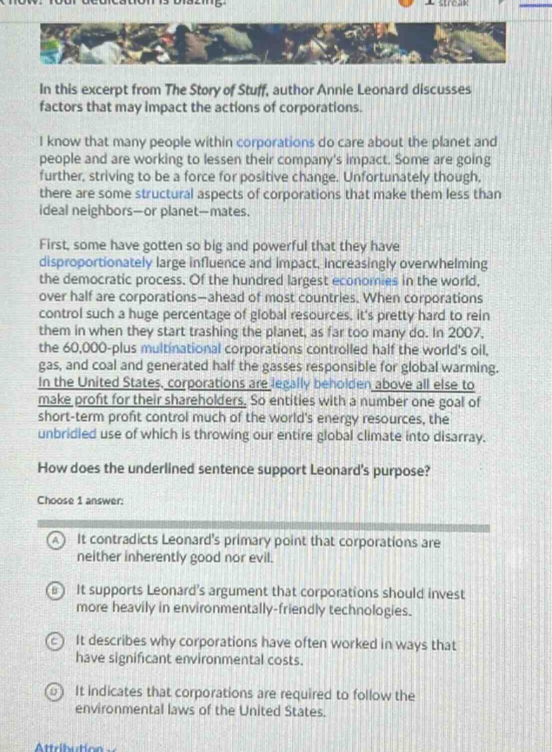 in this excerpt from the story of stuff, author annie leonard discusses factors that may impact the actions of corporations. i know that many people within corporations do care about the planet and people and are working to lessen their companys impact. some are going further, striving to be a force for positive change. unfortunately though, there are some structural aspects of corporations that make them less than ideal neighbors—or planet—mates. first, some have gotten so big and powerful that they have disproportionately large influence and impact, increasingly overwhelming the democratic process. of the hundred largest economies in the world, over half are corporations—ahead of most countries. when corporations control such a huge percentage of global resources. its pretty hard to rein them in when they start trashing the planet, as far too many do. in 2007, the 60,000 - plus multinational corporations controlled half the worlds oil, gas, and coal and generated half the gasses responsible for global warming. in the united states, corporations are legally beholden above all else to make profit for their shareholders. so entities with a number one goal of short - term profit control much of the worlds energy resources, the unbridled use of which is throwing our entire global climate into disarray. how does the underlined sentence support leonards purpose? choose 1 answer: a it contradicts leonards primary point that corporations are neither inherently good nor evil. b it supports leonards argument that corporations should invest more heavily in environmentally - friendly technologies. c it describes why corporations have often worked in ways that have significant environmental costs. d it indicates that corporations are required to follow the environmental laws of the united states.