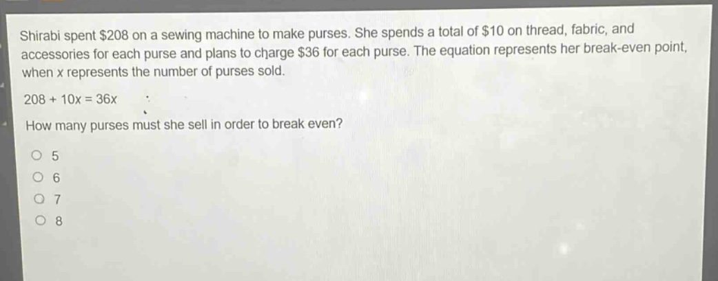 shirabi spent $208 on a sewing machine to make purses. she spends a total of $10 on thread, fabric, and accessories for each purse and plans to charge $36 for each purse. the equation represents her break - even point, when x represents the number of purses sold. 208 + 10x = 36x. how many purses must she sell in order to break even? o 5 o 6 o 7 o 8