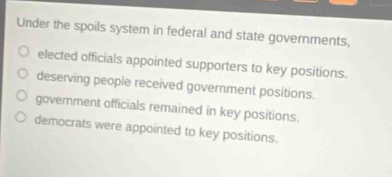 under the spoils system in federal and state governments, elected officials appointed supporters to key positions. deserving people received government positions. government officials remained in key positions. democrats were appointed to key positions.