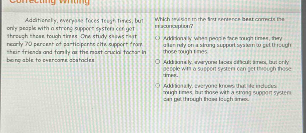 additionally, everyone faces tough times, but only people with a strong support system can get through those tough times. one study shows that nearly 70 percent of participants cite support from their friends and family as the most crucial factor in being able to overcome obstacles. which revision to the first sentence best corrects the misconception? additionally, when people face tough times, they often rely on a strong support system to get through those tough times. additionally, everyone faces difficult times, but only people with a support system can get through those times. additionally, everyone knows that life includes tough times, but those with a strong support system can get through those tough times.