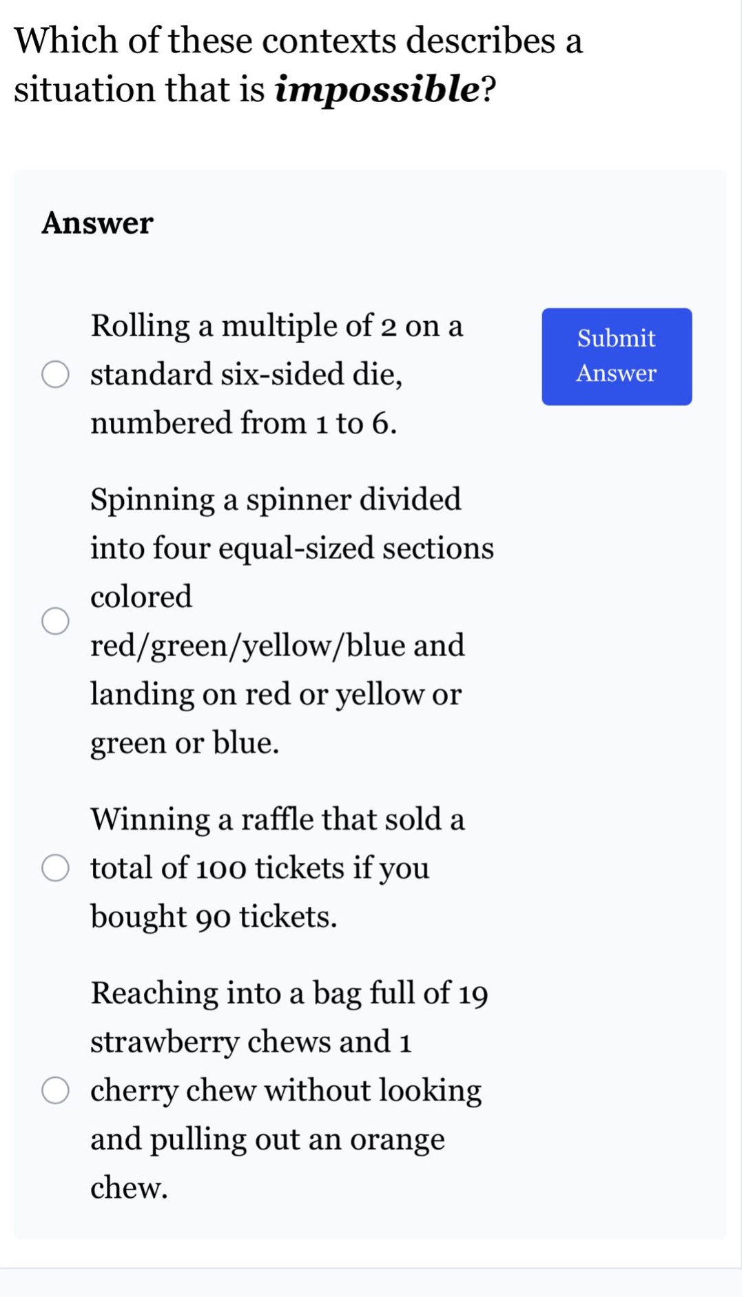which of these contexts describes a situation that is impossible? answer rolling a multiple of 2 on a standard six - sided die, numbered from 1 to 6. spinning a spinner divided into four equal - sized sections colored red/green/yellow/blue and landing on red or yellow or green or blue. winning a raffle that sold a total of 100 tickets if you bought 90 tickets. reaching into a bag full of 19 strawberry chews and 1 cherry chew without looking and pulling out an orange chew.