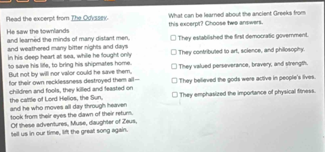 read the excerpt from the odyssey. he saw the townlands and learned the minds of many distant men, and weathered many bitter nights and days in his deep heart at sea, while he fought only to save his life, to bring his shipmates home. but not by will nor valor could he save them, for their own recklessness destroyed them all— children and fools, they killed and feasted on the cattle of lord helios, the sun, and he who moves all day through heaven took from their eyes the dawn of their return. of these adventures, muse, daughter of zeus, tell us in our time, lift the great song again. what can be learned about the ancient greeks from this excerpt? choose two answers. they established the first democratic government. they contributed to art, science, and philosophy. they valued perseverance, bravery, and strength. they believed the gods were active in peoples lives. they emphasized the importance of physical fitness.
