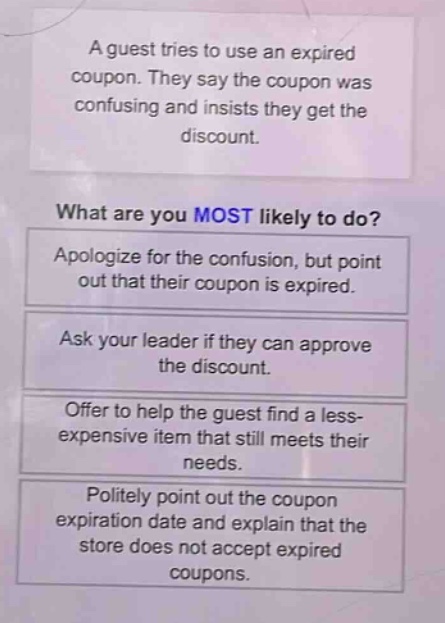 a guest tries to use an expired coupon. they say the coupon was confusing and insists they get the discount. what are you most likely to do? apologize for the confusion, but point out that their coupon is expired. ask your leader if they can approve the discount. offer to help the guest find a less - expensive item that still meets their needs. politely point out the coupon expiration date and explain that the store does not accept expired coupons.