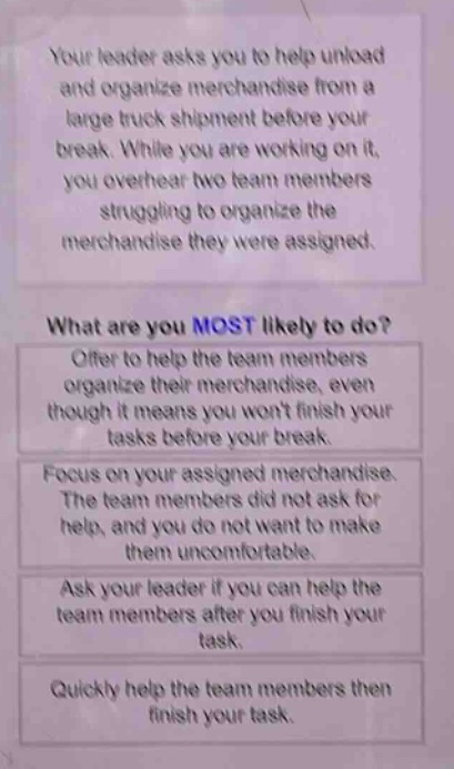 your leader asks you to help unload and organize merchandise from a large truck shipment before your break. while you are working on it, you overhear two team members struggling to organize the merchandise they were assigned. what are you most likely to do? offer to help the team members organize their merchandise, even though it means you wont finish your tasks before your break. focus on your assigned merchandise. the team members did not ask for help, and you do not want to make them uncomfortable. ask your leader if you can help the team members after you finish your task. quickly help the team members then finish your task.