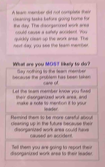 a team member did not complete their cleaning tasks before going home for the day. the disorganized work area could cause a safety accident. you quickly clean up the work area. the next day, you see the team member. what are you most likely to do? say nothing to the team member because the problem has been taken care of. let the team member know you fixed their disorganized work area, and make a note to mention it to your leader. remind them to be more careful about cleaning up in the future because their disorganized work area could have caused an accident. tell them you are going to report their disorganized work area to their leader.
