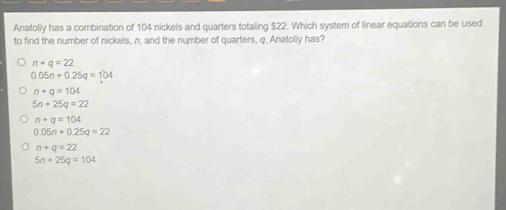 anatoliy has a combination of 104 nickels and quarters totaling $22. which system of linear equations can be used to find the number of nickels, n, and the number of quarters, q, anatoliy has?\no n + q = 22\n0.05n + 0.25q = 104\no n + q = 104\n5n + 25q = 22\no n + q = 104\n0.05n + 0.25q = 22\no n + q = 22\n5n + 25q = 104