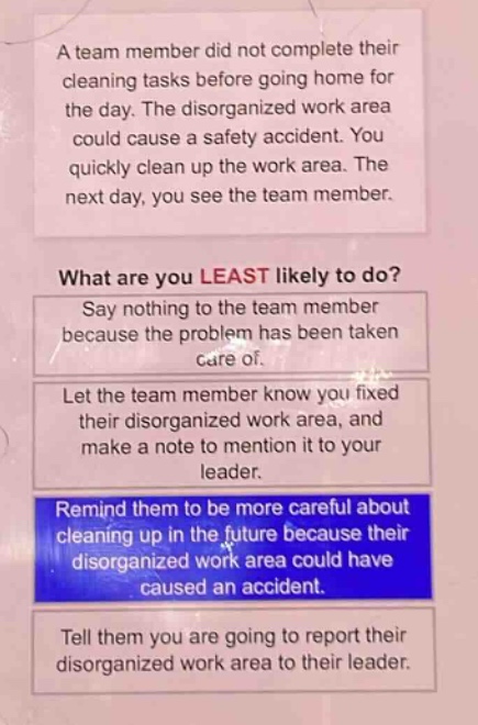 a team member did not complete their cleaning tasks before going home for the day. the disorganized work area could cause a safety accident. you quickly clean up the work area. the next day, you see the team member. what are you least likely to do? say nothing to the team member because the problem has been taken care of. let the team member know you fixed their disorganized work area, and make a note to mention it to your leader. remind them to be more careful about cleaning up in the future because their disorganized work area could have caused an accident. tell them you are going to report their disorganized work area to their leader.