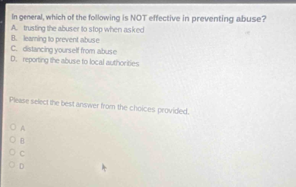 in general, which of the following is not effective in preventing abuse? a. trusting the abuser to stop when asked b. learning to prevent abuse c. distancing yourself from abuse d. reporting the abuse to local authorities please select the best answer from the choices provided. o a o b o c o d