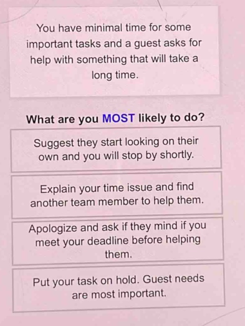 you have minimal time for some important tasks and a guest asks for help with something that will take a long time. what are you most likely to do? suggest they start looking on their own and you will stop by shortly. explain your time issue and find another team member to help them. apologize and ask if they mind if you meet your deadline before helping them. put your task on hold. guest needs are most important.