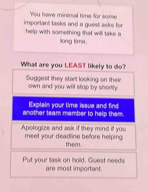 you have minimal time for some important tasks and a guest asks for help with something that will take a long time. what are you least likely to do? suggest they start looking on their own and you will stop by shortly. explain your time issue and find another team member to help them. apologize and ask if they mind if you meet your deadline before helping them. put your task on hold. guest needs are most important.
