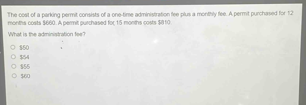 the cost of a parking permit consists of a one - time administration fee plus a monthly fee. a permit purchased for 12 months costs $660. a permit purchased for 15 months costs $810. what is the administration fee? $50 $54 $55 $60