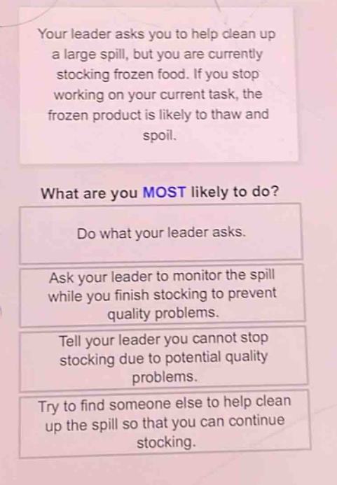 your leader asks you to help clean up a large spill, but you are currently stocking frozen food. if you stop working on your current task, the frozen product is likely to thaw and spoil. what are you most likely to do? do what your leader asks. ask your leader to monitor the spill while you finish stocking to prevent quality problems. tell your leader you cannot stop stocking due to potential quality problems. try to find someone else to help clean up the spill so that you can continue stocking.