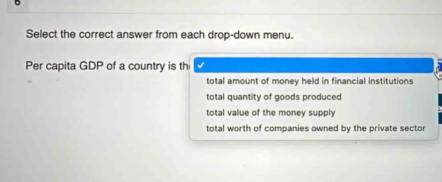 select the correct answer from each drop - down menu. per capita gdp of a country is the total amount of money held in financial institutions total quantity of goods produced total value of the money supply total worth of companies owned by the private sector