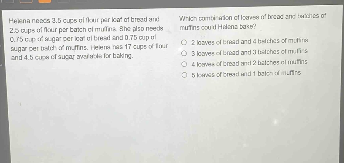 helena needs 3.5 cups of flour per loaf of bread and 2.5 cups of flour per batch of muffins. she also needs 0.75 cup of sugar per loaf of bread and 0.75 cup of sugar per batch of muffins. helena has 17 cups of flour and 4.5 cups of sugar available for baking. which combination of loaves of bread and batches of muffins could helena bake? 2 loaves of bread and 4 batches of muffins 3 loaves of bread and 3 batches of muffins 4 loaves of bread and 2 batches of muffins 5 loaves of bread and 1 batch of muffins