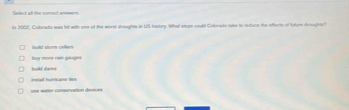 select all the correct answers. in 2002, colorado was hit with one of the worst droughts in us history. what steps could colorado take to reduce the effects of future droughts? build storm cellars buy more rain gauges build dams install hurricane ties use water conservation devices