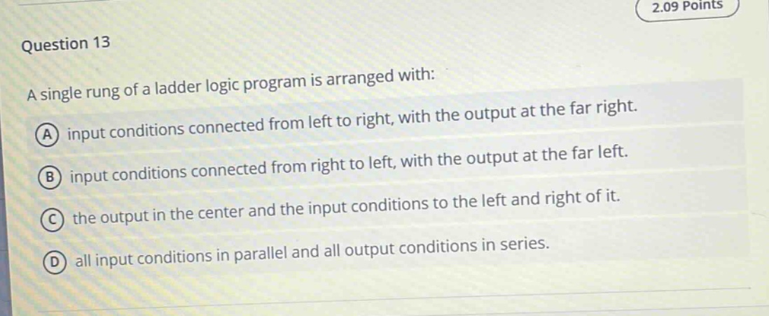 question 13\na single rung of a ladder logic program is arranged with:\na input conditions connected from left to right, with the output at the far right.\nb input conditions connected from right to left, with the output at the far left.\nc the output in the center and the input conditions to the left and right of it.\nd all input conditions in parallel and all output conditions in series.