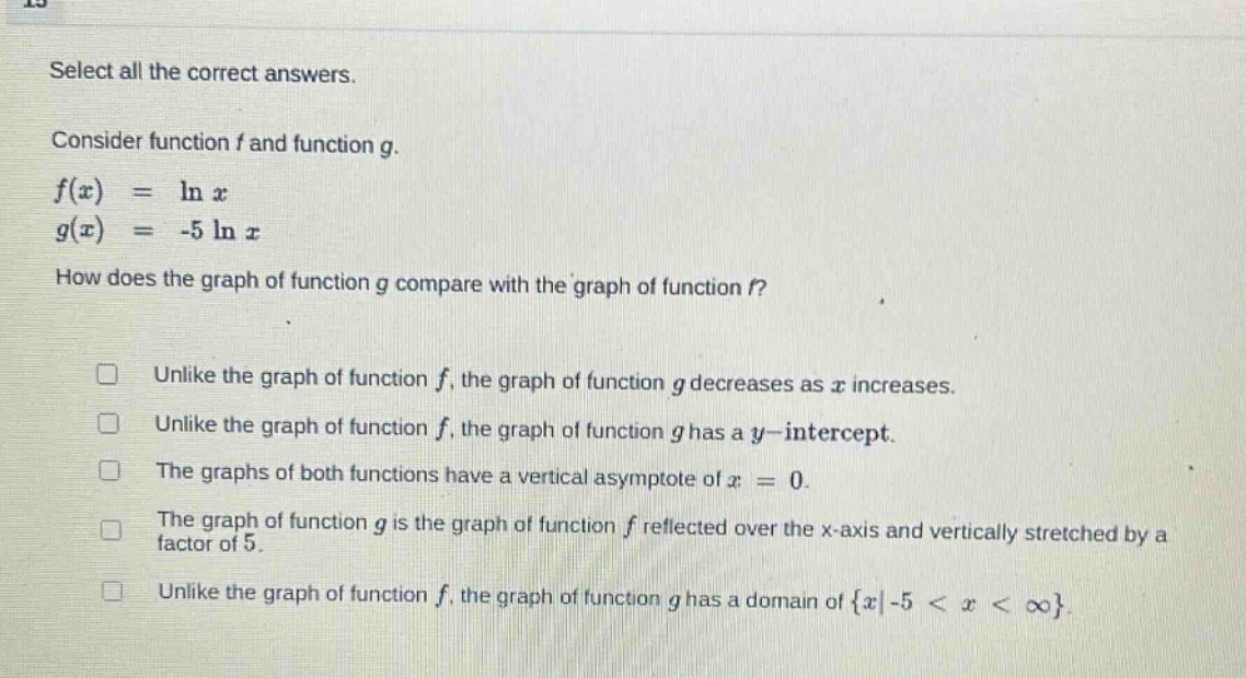 select all the correct answers. consider function f and function g. f(x) = ln x g(x) = -5 ln x how does the graph of function g compare with the graph of function f? unlike the graph of function f, the graph of function g decreases as x increases. unlike the graph of function f, the graph of function g has a y - intercept. the graphs of both functions have a vertical asymptote of x = 0. the graph of function g is the graph of function f reflected over the x - axis and vertically stretched by a factor of 5. unlike the graph of function f, the graph of function g has a domain of {x|-5 < x < ∞}.